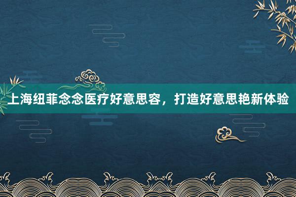 上海纽菲念念医疗好意思容，打造好意思艳新体验